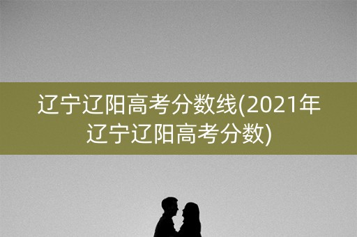 辽宁辽阳高考分数线(2021年辽宁辽阳高考分数)