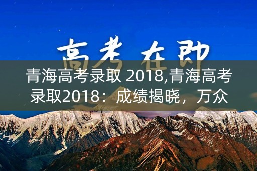 青海高考录取 2018,青海高考录取2018：成绩揭晓，万众瞩目