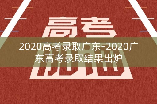 2020高考录取广东-2020广东高考录取结果出炉 2020高考录取广东-2020广东高考录取结果出炉