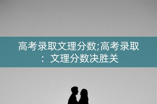 高考录取文理分数;高考录取:文理分数决胜关 高考录取文理分数;高考录取:文理分数决胜关