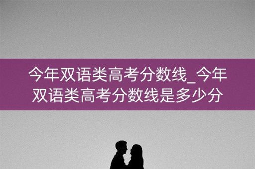 今年双语类高考分数线_今年双语类高考分数线是多少分