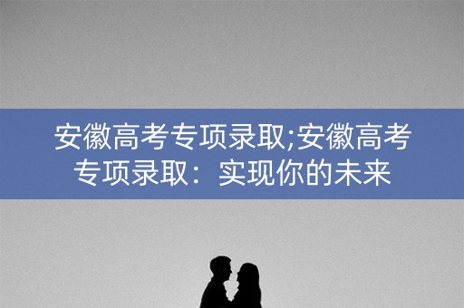 安徽高考专项录取;安徽高考专项录取:实现你的未来 安徽高考专项录取;安徽高考专项录取:实现你的未来
