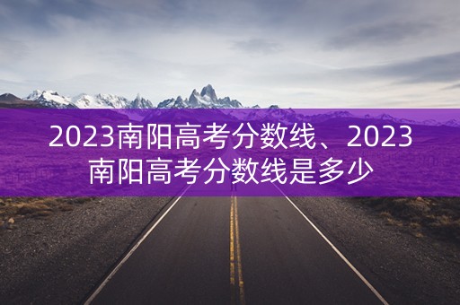 2023南阳高考分数线、2023南阳高考分数线是多少 2023南阳高考分数线、2023南阳高考分数线是多少