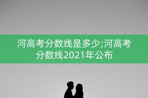 河高考分数线是多少;河高考分数线2021年公布
