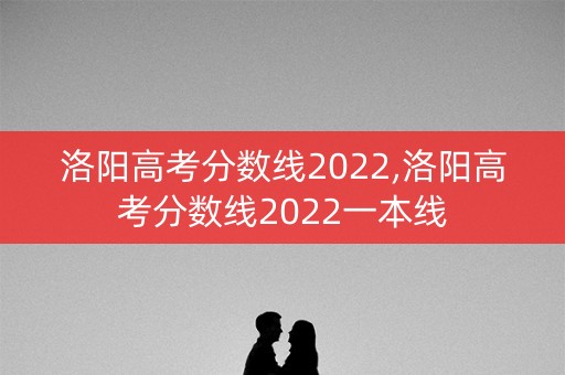 洛阳高考分数线2022,洛阳高考分数线2022一本线
