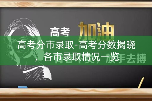 高考分市录取-高考分数揭晓，各市录取情况一览