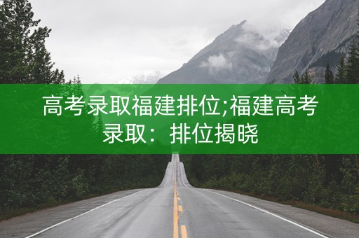 高考录取福建排位;福建高考录取：排位揭晓