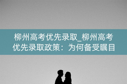 柳州高考优先录取_柳州高考优先录取政策：为何备受瞩目？