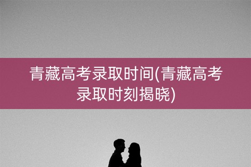 青藏高考录取时间(青藏高考录取时刻揭晓) 青藏高考录取时间(青藏高考录取时刻揭晓)