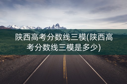 陕西高考分数线三模(陕西高考分数线三模是多少)