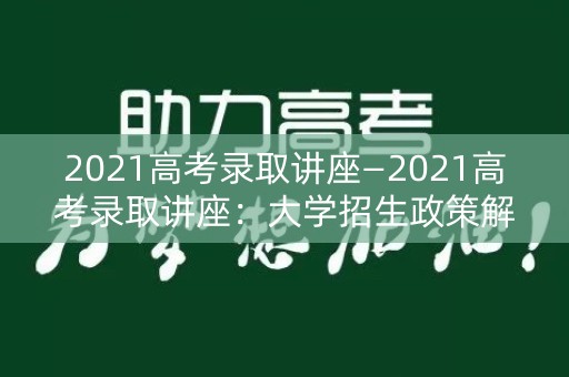 2021高考录取讲座—2021高考录取讲座:大学招生政策解析 2021高考录取讲座—2021高考录取讲座:大学招生政策解析