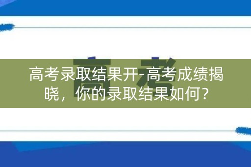高考录取结果开-高考成绩揭晓,你的录取结果如何? 高考录取结果开-高考成绩揭晓,你的录取结果如何?