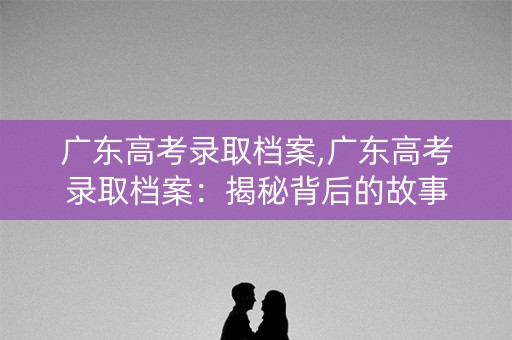 广东高考录取档案,广东高考录取档案：揭秘背后的故事