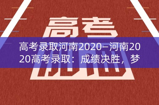 高考录取河南2020—河南2020高考录取：成绩决胜，梦想启航