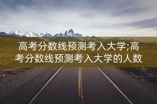 高考分数线预测考入大学;高考分数线预测考入大学的人数