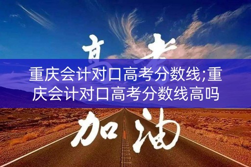 重庆会计对口高考分数线;重庆会计对口高考分数线高吗