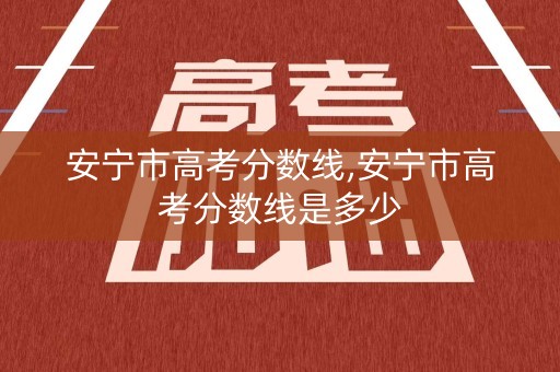 安宁市高考分数线,安宁市高考分数线是多少