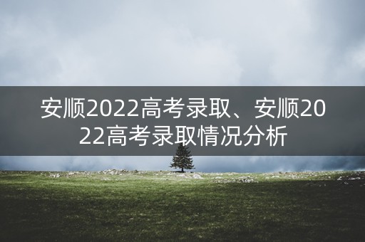 安顺2022高考录取、安顺2022高考录取情况分析 安顺2022高考录取、安顺2022高考录取情况分析