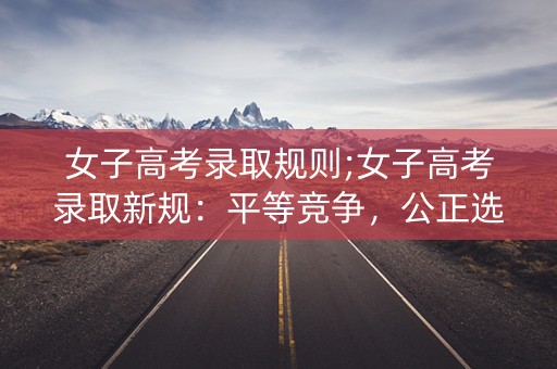 女子高考录取规则;女子高考录取新规：平等竞争，公正选拔