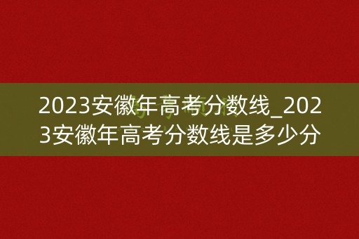 2023安徽年高考分数线_2023安徽年高考分数线是多少分