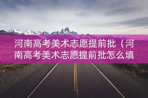 河南高考美术志愿提前批(河南高考美术志愿提前批怎么填) 河南高考美术志愿提前批(河南高考美术志愿提前批怎么填)