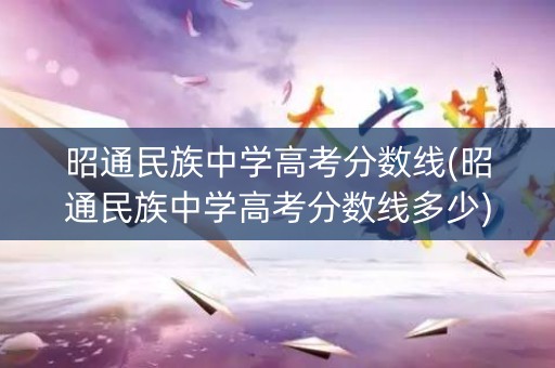 昭通民族中学高考分数线(昭通民族中学高考分数线多少)