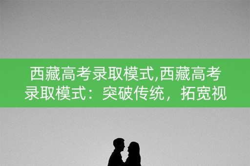 西藏高考录取模式,西藏高考录取模式:突破传统,拓宽视野 西藏高考录取模式,西藏高考录取模式:突破传统,拓宽视野