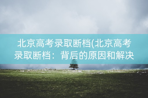 北京高考录取断档(北京高考录取断档:背后的原因和解决方案) 北京高考录取断档(北京高考录取断档:背后的原因和解决方案)