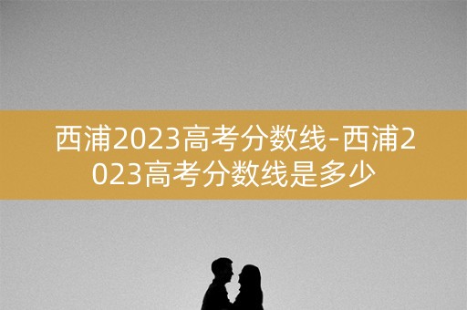 西浦2023高考分数线-西浦2023高考分数线是多少 西浦2023高考分数线-西浦2023高考分数线是多少