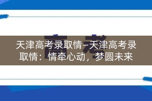 天津高考录取情—天津高考录取情:情牵心动,梦圆未来 天津高考录取情—天津高考录取情:情牵心动,梦圆未来