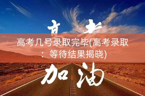 高考几号录取完毕(高考录取：等待结果揭晓)