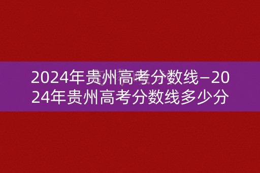 2024年贵州高考分数线—2024年贵州高考分数线多少分能上一本大学 2024年贵州高考分数线—2024年贵州高考分数线多少分能上一本大学