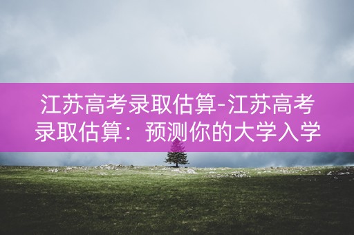 江苏高考录取估算-江苏高考录取估算：预测你的大学入学率