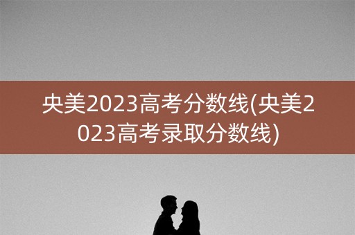 央美2023高考分数线(央美2023高考录取分数线) 央美2023高考分数线(央美2023高考录取分数线)