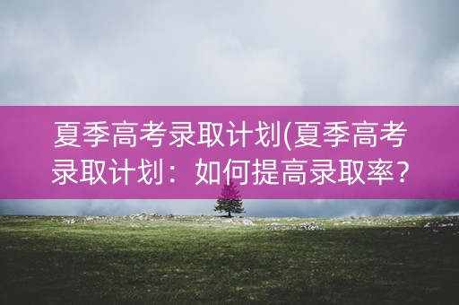 夏季高考录取计划(夏季高考录取计划：如何提高录取率？)