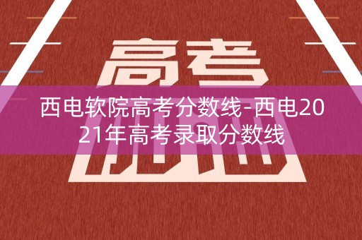 西电软院高考分数线-西电2021年高考录取分数线