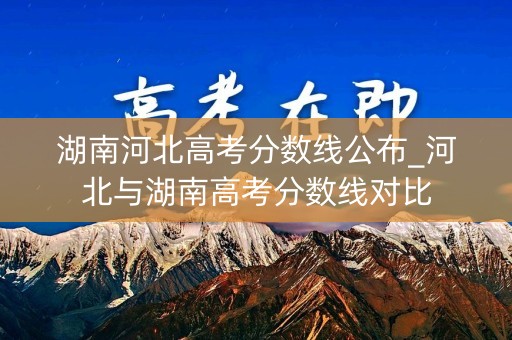 湖南河北高考分数线公布_河北与湖南高考分数线对比 湖南河北高考分数线公布_河北与湖南高考分数线对比