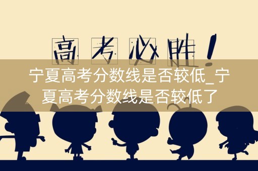 宁夏高考分数线是否较低_宁夏高考分数线是否较低了 宁夏高考分数线是否较低_宁夏高考分数线是否较低了