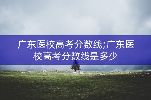 广东医校高考分数线;广东医校高考分数线是多少 广东医校高考分数线;广东医校高考分数线是多少