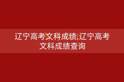 辽宁高考文科成绩,辽宁高考文科成绩查询