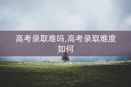 高考录取难吗,高考录取难度如何 高考录取难吗,高考录取难度如何