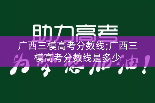 广西三模高考分数线;广西三模高考分数线是多少 广西三模高考分数线;广西三模高考分数线是多少