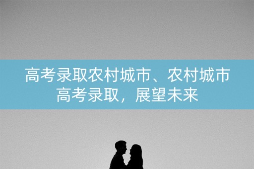 高考录取农村城市、农村城市高考录取，展望未来