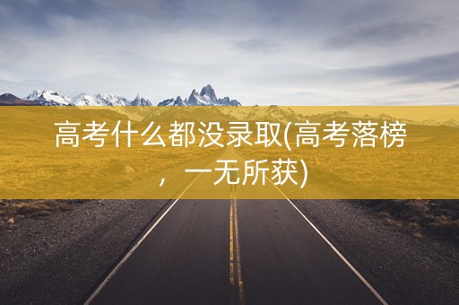 高考什么都没录取(高考落榜,一无所获) 高考什么都没录取(高考落榜,一无所获)