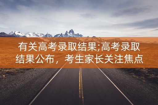 有关高考录取结果;高考录取结果公布，考生家长关注焦点