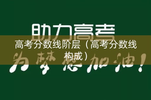 高考分数线阶层（高考分数线构成）