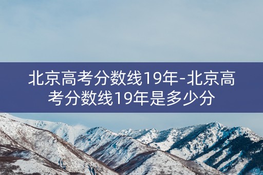 北京高考分数线19年-北京高考分数线19年是多少分 北京高考分数线19年-北京高考分数线19年是多少分