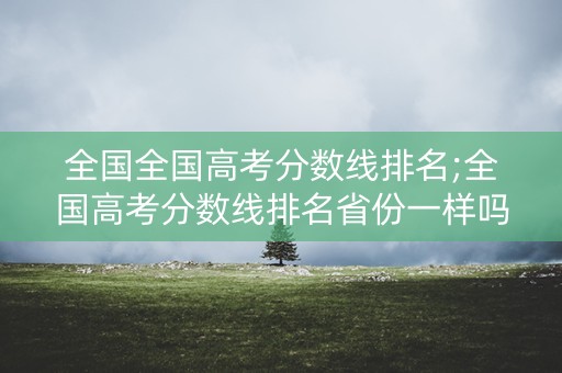 全国全国高考分数线排名;全国高考分数线排名省份一样吗 全国全国高考分数线排名;全国高考分数线排名省份一样吗