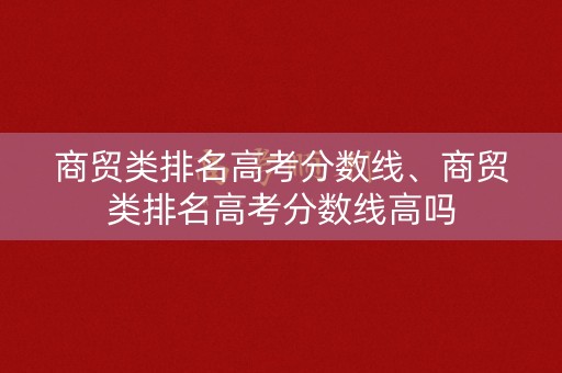 商贸类排名高考分数线、商贸类排名高考分数线高吗 商贸类排名高考分数线、商贸类排名高考分数线高吗