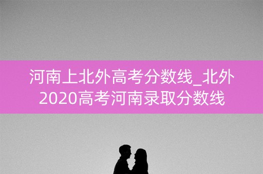 河南上北外高考分数线_北外2020高考河南录取分数线 河南上北外高考分数线_北外2020高考河南录取分数线